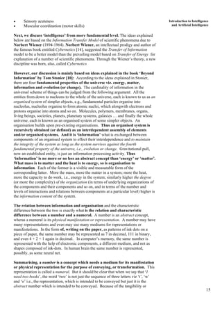15
Introduction to Intelligence
and Artificial Intelligence
• Sensory acuteness
• Muscular coordination (motor skills)
Next, we discuss ‘intelligence’ from more fundamental level. The ideas explained
below are based on the Information Transfer Model of scientific phenomena due to
Norbert Wiener (1894-1964). Norbert Wiener, an intellectual prodigy and author of
the famous book entitled Cybernetics [14], suggested the Transfer of Information
model to be a better model than the prevailing model based on Transfer of Energy for
explanation of a number of scientific phenomena. Through the Wiener’s theory, a new
discipline was born, also, called Cybernetics
However, our discussion is mainly based on ideas explained in the book ‘Beyond
Information’ by Tom Stonier [10]: According to the ideas explained in Stonier,
there are four fundamental properties of the universe viz. energy, matter,
information and evolution (or change). The cardinality of information in the
universal scheme of things can be judged from the following argument: All the
entities from down to nucleons to the whole of the universe, each is known to us as an
organised system of simpler objects, e.g., fundamental particles organise into
nucleolus, nucleolus organise to form atomic nuclei, which alongwith electrons and
protons organise into atoms and so on. Molecules, polymers, membranes, organs,
living beings, societies, planets, planetary systems, galaxies … and finally the whole
universe, each is known as an organised system of some simpler objects. An
organisation builds upon pre-existing organisations. Thus an organised system is
recursively obtained (or defined) as an interdependent assembly of elements
and/or organised systems. And it is ‘information’ what is exchanged between
components of an organised system to effect their interdependence and to maintain
the integrity of the system as long as the system survives against the fourth
fundamental property of the universe, i.e., evolution or change. Gravitational pull,
now an established entity, is just an information processing activity. Thus
‘information’ is no more or no less an abstract concept than ‘energy’ or ‘matter’.
What mass is to matter and the heat is to energy, so is organisation to
information. Each of the former is a visible and measurable form of the
corresponding latter. More the mass, more the matter in a system; more the heat,
more the capacity to do work, i.e., energy in the system; similarly higher the degree
(or more the complexity) of the organization (in terms of underlying organizations of
the components and their components and so on, and in terms of the number and
levels of interactions and relations between components at a particular level) higher is
the information content of the system.
The relation between information and organisation and the characteristic
difference between the two is exactly what is the relation and characteristic
difference between a number and a numeral. A number is an abstract concept,
wheras a numeral is its physical manifestation or representation. A number may have
many representations and even may use many mediums for representations or
manifestations. In the form of, writing on the paper, as patterns of ink dots on a
piece of paper, the same number may be represented as 7 in decimal, 111 in binary,
and even 4 + 2 + 1 again in decimal. In computer’s memory, the same number is
represented with the help of electronic components, a different medium, and not as
shapes composed of ink-dots. In human brain the same number is represented,
possibly, as some neural net.
Summarising, a number is a concept which needs a medium for its manifestation
or physical representation for the purpose of conveying, or transformation. This
representation is called a numeral. But it should be clear that when we say that ‘I
need two books’, the word ‘two’ is not just the sequence of three letters viz ‘t’, ‘w’
and ‘o’ i.e., the representation, which is intended to be conveyed but just it is the
abstract number which is intended to be conveyed. Because of the tangibility or
 