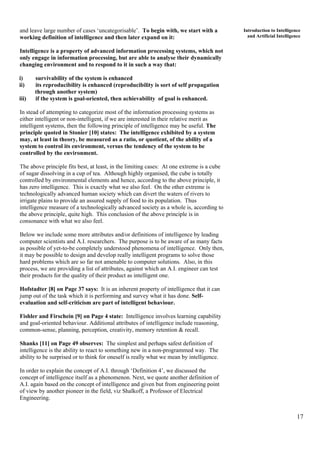 17
Introduction to Intelligence
and Artificial Intelligence
and leave large number of cases ‘uncategorisable’. To begin with, we start with a
working definition of intelligence and then later expand on it:
Intelligence is a property of advanced information processing systems, which not
only engage in information processing, but are able to analyse their dynamically
changing environment and to respond to it in such a way that:
i) survivability of the system is enhanced
ii) its reproducibility is enhanced (reproducibility is sort of self propagation
through another system)
iii) if the system is goal-oriented, then achievability of goal is enhanced.
In stead of attempting to categorize most of the information processing systems as
either intelligent or non-intelligent, if we are interested in their relative merit as
intelligent systems, then the following principle of intelligence may be useful. The
principle quoted in Stonier [10] states: The intelligence exhibited by a system
may, at least in theory, be measured as a ratio, or quotient, of the ability of a
system to control its environment, versus the tendency of the system to be
controlled by the environment.
The above principle fits best, at least, in the limiting cases: At one extreme is a cube
of sugar dissolving in a cup of tea. Although highly organised, the cube is totally
controlled by environmental elements and hence, according to the above principle, it
has zero intelligence. This is exactly what we also feel. On the other extreme is
technologically advanced human society which can divert the waters of rivers to
irrigate plains to provide an assured supply of food to its population. Thus
intelligence measure of a technologically advanced society as a whole is, according to
the above principle, quite high. This conclusion of the above principle is in
consonance with what we also feel.
Below we include some more attributes and/or definitions of intelligence by leading
computer scientists and A.I. researchers. The purpose is to be aware of as many facts
as possible of yet-to-be completely understood phenomena of intelligence. Only then,
it may be possible to design and develop really intelligent programs to solve those
hard problems which are so far not amenable to computer solutions. Also, in this
process, we are providing a list of attributes, against which an A.I. engineer can test
their products for the quality of their product as intelligent one.
Hofstadter [8] on Page 37 says: It is an inherent property of intelligence that it can
jump out of the task which it is performing and survey what it has done. Self-
evaluation and self-criticism are part of intelligent behaviour.
Fishler and Firschein [9] on Page 4 state: Intelligence involves learning capability
and goal-oriented behaviour. Additional attributes of intelligence include reasoning,
common-sense, planning, perception, creativity, memory retention & recall.
Shanks [11] on Page 49 observes: The simplest and perhaps safest definition of
intelligence is the ability to react to something new in a non-programmed way. The
ability to be surprised or to think for oneself is really what we mean by intelligence.
In order to explain the concept of A.I. through ‘Definition 4’, we discussed the
concept of intelligence itself as a phenomenon. Next, we quote another definition of
A.I. again based on the concept of intelligence and given but from engineering point
of view by another pioneer in the field, viz Shalkoff, a Professor of Electrical
Engineering.
 