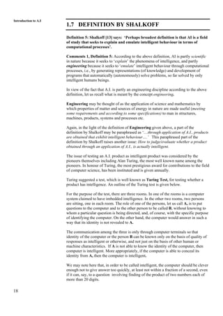 18
Introduction to A.I
1.7 DEFINITION BY SHALKOFF
Definition 5: Shalkoff [13] says: ‘Perhaps broadest definition is that AI is a field
of study that seeks to explain and emulate intelligent behaviour in terms of
computational processes’.
Comments 1, Definition 5: According to the above definition, AI is partly scientific
in nature because it seeks to ‘explain’ the phenomena of intelligence, and partly
engineering because it seeks to ‘emulate’ intelligent behaviour through computational
processes, i.e., by generating representations (of knowledge) and development of
programs that automatically (autonomously) solve problems, so far solved by only
intelligent humans beings.
In view of the fact that A.I. is partly an engineering discipline according to the above
definition, let us recall what is meant by the concept engineering.
Engineering may be thought of as the application of science and mathematics by
which properties of matter and sources of energy in nature are made useful (meeting
some requirements and according to some specifications) to man in structures,
machines, products, systems and processes etc.
Again, in the light of the definition of Engineering given above, a part of the
definition by Shalkoff may be paraphrased as ‘…through application of A.I., products
are obtained that exhibit intelligent behaviour….’ This paraphrased part of the
definition by Shalkoff raises another issue: How to judge/evaluate whether a product
obtained through an application of A.I., is actually intelligent.
The issue of testing an A.I. product as intelligent product was considered by the
pioneers themselves including Alan Turing, the most well known name among the
pioneers. In honour of Turing, the most prestigious award for contributions to the field
of computer science, has been instituted and is given annually.
Turing suggested a test, which is well known as Turing Test, for testing whether a
product has intelligence. An outline of the Turing test is given below.
For the purpose of the test, there are three rooms. In one of the rooms is a computer
system claimed to have imbedded intelligence. In the other two rooms, two persons
are sitting, one in each room. The role of one of the persons, let us call A, is to put
questions to the computer and to the other person to be called B, without knowing to
whom a particular question is being directed, and, of course, with the specific purpose
of identifying the computer. On the other hand, the computer would answer in such a
way that its identity is not revealed to A.
The communication among the three is only through computer terminals so that
identity of the computer or the person B can be known only on the basis of quality of
responses as intelligent or otherwise, and not just on the basis of other human or
machine characteristics. If A is not able to know the identity of the computer, then
computer is intelligent. More appropriately, if the computer is able to conceal its
identity from A, then the computer is intelligent.
We may note here that, in order to be called intelligent, the computer should be clever
enough not to give answer too quickly, at least not within a fraction of a second, even
if it can, say, to a question involving finding of the product of two numbers each of
more than 20 digits.
 