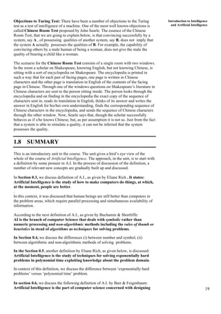19
Introduction to Intelligence
and Artificial Intelligence
Objections to Turing Test: There have been a number of objections to the Turing
test as a test of intelligence of a machine. One of the most well known objections is
called Chinese Room Test proposed by John Searle. The essence of the Chinese
Room Test, that we are going to explain below, is that convincing successfully by a
system, say A , of possessing qualities of another system, say B, does not imply that
the system A actually possesses the qualities of B. For example, the capability of
convincing others by a male human of being a woman, does not give the male the
quality of bearing a child like a woman.
The scenario for the Chinese Room Test consists of a single room with two windows.
In the room a scholar on Shakespeare, knowing English, but not knowing Chinese, is
sitting with a sort of encyclopedia on Shakespeare. The encyclopedia is printed in
such a way that for each pair of facing pages, one page is written in Chinese
characters and the other page is translation in English of the contents of the facing
page in Chinese. Through one of the windows questions on Shakespeare’s literature in
Chinese characters are sent to the person sitting inside. The person looks through the
encyclopedia and on finding in the encyclopedia the exact copy of the sequence of
characters sent in, reads its translation in English, thinks of its answer and writes the
answer in English for his/her own understanding, finds the corresponding sequence of
Chinese characters in the encyclopedia, and sends the sequence of Chinese characters
through the other window. Now, Searle says that, though the scholar successfully
behaves as if s/he knows Chinese, but, as per assumption it is not so. Just from the fact
that a system is able to simulate a quality, it can not be inferred that the system
possesses the quality.
1.8 SUMMARY
This is an introductory unit to the course. The unit gives a bird’s eye view of the
whole of the course of Artificial Intelligence. The approach, in the unit, is to start with
a definition by some pioneer in A.I. In the process of discussion of the definition, a
number of relevant new concepts are gradually built up and discussed.
In Section 0.3, we discuss definition of A.I., as given by Eliane Rich . It states:
Artificial Intelligence is the study of how to make computers do things, at which,
at the moment, people are better.
.
In this context, it was discussed that human beings are still better than computers in
the problem areas, which require parallel processing and simultaneous availability of
information.
According to the next definition of A.I., as given by Buchamin & Shortliffe:
AI is the branch of computer Science that deals with symbolic rather than
numeric processing and non-algorithmic methods including the rules of thumb or
heuristics in stead of algorithms as techniques for solving problems.
In Section 0.4, we discuss the differences (i) between number and symbol, (ii)
between algorithmic and non-algorithmic methods of solving problems.
In the Section 0.5, another definition by Eliane Rich, as given below, is discussed:
Artificial Intelligence is the study of techniques for solving exponentially hard
problems in polynomial time exploiting knowledge about the problem domain.
In context of this definition, we discuss the difference between ‘exponentially hard
problems’ versus ‘polynomial time’ problem.
In section 0.6, we discuss the following definition of A.I. by Barr & Feigenbaum:
Artificial Intelligence is the part of computer science concerned with designing
 
