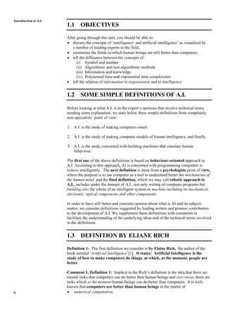 6
Introduction to A.I
1.1 OBJECTIVES
After going through this unit, you should be able to:
• discuss the concepts of ‘intelligence’ and artificial intelligence’ as visualised by
a number of leading experts in the field;
• enumerate the fields in which human beings are still better than computers;
• tell the difference between the concepts of:
(i) Symbol and number
(ii) Algorithmic and non-algorithmic methods
(iii) Information and knowledge
(iv) Polynomial time and exponential time complexities
• tell the relation of information to organisation and to intelligence.
1.2 SOME SIMPLE DEFINITIONS OF A.I.
Before looking at what A.I. is in the expert’s opinions that involve technical terms
needing some explanation, we state below three simple definitions from completely
non-specialists’ point of view:
1. A.I. is the study of making computers smart.
2. A.I. is the study of making computer models of human intelligence; and finally
3. A.I. is the study concerned with building machines that simulate human
behaviour.
The first one of the above definitions is based on behaviour-oriented approach to
A.I. According to this approach, AI is concerned with programming computers to
behave intelligently. The next definition is more from a psychologists point of view,
where the purpose is to use computer as a tool to understand better the mechanisms of
the human mind, and the final definition, which we may call robotic approach to
A.I., includes under the domain of A.I., not only writing of computer programs but
building also the whole of an intelligent system or machine including its mechanical,
electronic, optical components and other components.
In order to have still better and concrete opinion about what is AI and its subject-
matter, we consider definitions suggested by leading writers and pioneer contributors
to the development of A.I. We supplement these definitions with comments to
facilitate the understanding of the underlying ideas and of the technical terms involved
in the definitions.
1.3 DEFINITION BY ELIANE RICH
Definition 1: The first definition we consider is by Elaine Rich, the author of the
book entitled ‘Artificial Intelligence’[1]. It states: Artificial Intelligence is the
study of how to make computers do things, at which, at the moment, people are
better.
Comment 1, Definition 1: Implicit in the Rich’s definition is the idea that there are
mental tasks that computers can do better than human beings and vice-versa, there are
tasks which at the moment human beings can do better than computers. It is well-
known that computers are better than human beings in the matter of
• numerical computation,
 