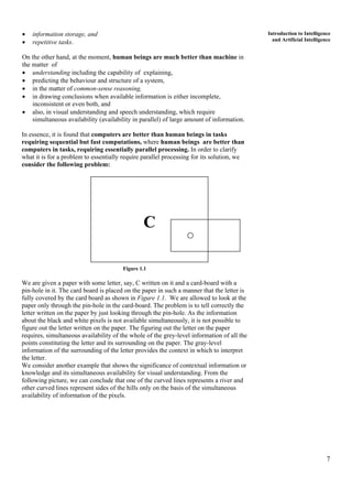 7
Introduction to Intelligence
and Artificial Intelligence
• information storage, and
• repetitive tasks.
On the other hand, at the moment, human beings are much better than machine in
the matter of
• understanding including the capability of explaining,
• predicting the behaviour and structure of a system,
• in the matter of common-sense reasoning,
• in drawing conclusions when available information is either incomplete,
inconsistent or even both, and
• also, in visual understanding and speech understanding, which require
simultaneous availability (availability in parallel) of large amount of information.
In essence, it is found that computers are better than human beings in tasks
requiring sequential but fast computations, where human beings are better than
computers in tasks, requiring essentially parallel processing. In order to clarify
what it is for a problem to essentially require parallel processing for its solution, we
consider the following problem:
C
Figure 1.1
We are given a paper with some letter, say, C written on it and a card-board with a
pin-hole in it. The card board is placed on the paper in such a manner that the letter is
fully covered by the card board as shown in Figure 1.1. We are allowed to look at the
paper only through the pin-hole in the card-board. The problem is to tell correctly the
letter written on the paper by just looking through the pin-hole. As the information
about the black and white pixels is not available simultaneously, it is not possible to
figure out the letter written on the paper. The figuring out the letter on the paper
requires, simultaneous availability of the whole of the grey-level information of all the
points constituting the letter and its surrounding on the paper. The gray-level
information of the surrounding of the letter provides the context in which to interpret
the letter.
We consider another example that shows the significance of contextual information or
knowledge and its simultaneous availability for visual understanding. From the
following picture, we can conclude that one of the curved lines represents a river and
other curved lines represent sides of the hills only on the basis of the simultaneous
availability of information of the pixels.
 