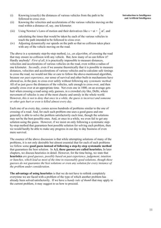 11
Introduction to Intelligence
and Artificial Intelligence
(i) Knowing (exactly) the distances of various vehicles from the path to be
followed to cross over.
(ii) Knowing the velocities and accelerations of the various vehicles moving on the
road within a distance of, say, one kilometer.
(iii) Using Newton’s Laws of motion and their derivatives like s = ut +
2
1
at2
, and
calculating the times that would be taken by each of the various vehicles to
reach the path intended to be followed to cross over.
(iv) Adjusting dynamically our speeds on the path so that no collision takes place
with any of the vehicle moving on the road.
The above is a systematic step-by-step method, i.e., an algorithm, of crossing the road
that may ensure no collision with any vehicle. But, how many of us can follow it?
Hardly anybody! First of all, it is practically impossible to measure distances,
velocities and accelerations of various vehicles on the road, even within a radius of
one kilometer. Secondly, even if we assume theoretically that it is possible to measure
distances, velocities and accelerations of various vehicles and to calculate safe timings
to cross the road, we would not like or care to follow the above-mentioned algorithm,
because our past experience, our sense of survival and other built-in mechanisms have
allowed us, in the past, to cross over safely without following any systematic method.
All of us just guess the distances of the vehicles, safe enough to cross over, and then
actually cross over at an appropriate time. Not even one in 1000, on an average gets
hurt when crossing a road using only guesses, in a crowded city like, Delhi, where
movement of vehicles is one of the most chaotic and unruly in the whole world.
However, this is not to deny that once in a while, the guess is incorrect and someone
or other gets hurt or even is killed almost every day.
Each one of us every day, comes across hundreds of problems similar to the one of
crossing of a road. And, for each such problem one uses a good guess and one
generally is able to solve the problem satisfactorily each time, though the solutions
may not be the best possible ones. And, or once in a while, we even fail to get any
solution using the guess. However, if we insist on only following a systematic step-
by-stop method that guarantees best possible solution for solving each problem, then
we would hardly be able to make any progress in our day to day business of even
mere survival.
The essence of the above discussion is that while attempting solutions of many of the
problems, it is not only desirable but almost essential that for each of such problems
we follow some good guess instead of following a step-by-step systematic method
that guarantees the best solution. In A.I, these guesses are called heuristics. In later
chapters, we discuss heuristics in detail. However, for the time being, we state that
heuristics are good guesses, possibly based on past experience, judgement, intuition
or hunches, which lead us most of the time to reasonably good solutions, though these
guesses do not guarantee the best solutions or even any solution for every instance of
the problem under consideration.
The advantage of using heuristics is that we do not have to rethink completely
everytime we are faced with a problem of the type of which another problem has
already been solved satisfactorily. If we have a handy rule of thumb that may apply to
the current problem, it may suggest to us how to proceed.
 