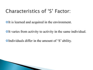 It is learned and acquired in the environment.
It varies from activity to activity in the same individual.
Individuals differ in the amount of ‘S’ ability.
 