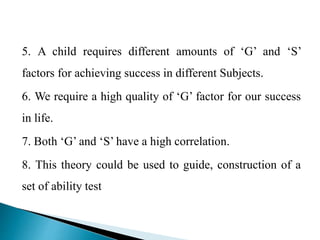 5. A child requires different amounts of ‘G’ and ‘S’
factors for achieving success in different Subjects.
6. We require a high quality of ‘G’ factor for our success
in life.
7. Both ‘G’ and ‘S’ have a high correlation.
8. This theory could be used to guide, construction of a
set of ability test
 