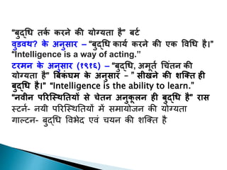 “बुद्धि तर्क र्रने र्ी योग्यता है” बर्क
वुडवथ? र्े अनुसार – “बुद्धि र्ायक र्रने र्ी एर् ववधि है।”
“Intelligence is a way of acting.”
र्रमन र्े अनुसार (१९१६) – “बुद्धि, अमूतक ध िंतन र्ी
योग्यता है” बबर्िं घम र्े अनुसार – ” सीखने र्ी शक्तत ही
बुद्धि है।” “Intelligence is the ability to learn.”
“नवीन पररक्थथततयों से ेतन अनुर्ू लन ही बुद्धि है” रास
स्टर्न- र्यी परिस्स्ितियों में समायोजर् की योग्ययिा
गाल्टर्- बुद्धि विभेद एिं चयर् की शस्ति है
 