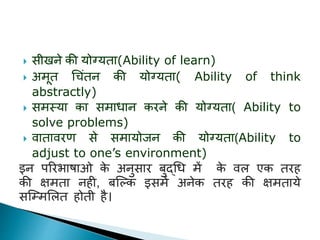  सीखर्े की योग्ययिा(Ability of learn)
 अमूि धचंिर् की योग्ययिा( Ability of think
abstractly)
 समस्या का समािार् किर्े की योग्ययिा( Ability to
solve problems)
 िािाििण से समायोजर् की योग्ययिा(Ability to
adjust to one’s environment)
इर् परिभाषाओ के अर्ुसाि बुद्धि में के िल एक ििह
की क्षमिा र्ही, बस्ल्क इसमें अर्ेक ििह की क्षमिाये
सस्ममललि होिी है।
 