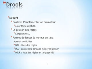 *
    * Expert
      * Contient l’implémentation du moteur
        * algorithme de RETE
      * La gestion des règles
        * Langage MVEL
      * Permet de lancer le moteur en java
        À partir de fichier
        * DRL : liste des règles
        * DSL : contient le langage métier si utiliser
        * DSLR : liste des règles en langage DSL


                                         11
 