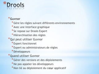 *
    * Guvnor
      * Gère les règles suivant différents environnements
      * Avec une interface graphique
      * Se repose sur Drools Expert
      * Hiérarchisation des règles
    * Qui peut utiliser Guvnor
      * Expert fonctionnel
      * Expert ou administrateurs de règles
      * Développeurs
    * Quand utiliser Guvnor
      * Gérer des versions et des déploiements
      * Ne pas appeler les développeurs
      * Non lié au déploiement du cœur applicatif
                                     13
 
