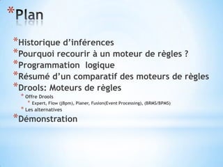 *
*Historique d’inférences
*Pourquoi recourir à un moteur de règles ?
*Programmation logique
*Résumé d’un comparatif des moteurs de règles
*Drools: Moteurs de règles
    * Offre Drools
      *   Expert, Flow (jBpm), Planer, Fusion(Event Processing), (BRMS/BPMS)
    * Les alternatives
*Démonstration
 