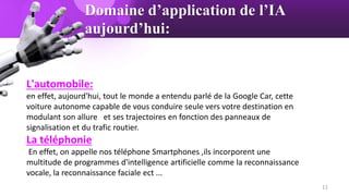 Domaine d’application de l’IA
aujourd’hui:
L'automobile:
en effet, aujourd'hui, tout le monde a entendu parlé de la Google Car, cette
voiture autonome capable de vous conduire seule vers votre destination en
modulant son allure et ses trajectoires en fonction des panneaux de
signalisation et du trafic routier.
La téléphonie
En effet, on appelle nos téléphone Smartphones ,ils incorporent une
multitude de programmes d'intelligence artificielle comme la reconnaissance
vocale, la reconnaissance faciale ect ...
11
 