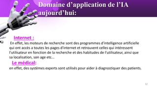 Domaine d’application de l’IA
aujourd’hui:
Internet :
En effet, les moteurs de recherche sont des programmes d'intelligence artificielle
qui ont accès a toutes les pages d'internet et retrouvent celles qui intéressent
l'utilisateur en fonction de la recherche et des habitudes de l'utilisateur, ainsi que
sa localisation, son age etc...
Le médical:
en effet, des systèmes experts sont utilisés pour aider à diagnostiquer des patients.
12
 