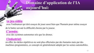 Domaine d’application de l’IA
aujourd’hui:
Le jeu-vidéo
avec l'ordinateur qui doit essayer de jouer aussi bien que l'humain pour même essayer
de le battre suivant la difficulté choisie par le joueur.
L’'armée:
avec des systèmes autonomes tels que les drones.
L’industriel:
en effet, les tâches répétitives ne sont plus effectuées par des humains mais par des
machines programmées, ce concept est généralement adopté par les usines automobiles.
13
 