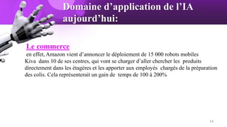Domaine d’application de l’IA
aujourd’hui:
Le commerce
en effet, Amazon vient d’annoncer le déploiement de 15 000 robots mobiles
Kiva dans 10 de ses centres, qui vont se charger d’aller chercher les produits
directement dans les étagères et les apporter aux employés chargés de la préparation
des colis. Cela représenterait un gain de temps de 100 à 200%
14
 