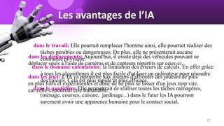 dans le travail: Elle pourrait remplacer l'homme ainsi, elle pourrait réaliser des
tâches pénibles ou dangereuses. De plus, elle ne présenterait aucune
contrainte physique.
dans le domaine calculatoire: la limitation des erreurs de calculs. En effet grâce
à tous les algorithmes il est plus facile d'utiliser un ordinateur pour résoudre
des calculs. Cela est plus rapide et plus efficace.
dans le quotidien: Elle permettrait de réaliser toutes les tâches ménagères,
(ménage, courses, cuisine, jardinage...) dans le futur les IA pourront
surement avoir une apparence humaine pour le contact social.
Les avantages de l’IA
dans les déplacements: Aujourd'hui, il existe déjà des véhicules pouvant se
déplacer seuls à l'aide de caméras et de capteurs répartits sur ceux-ci.
dans les jeux: L'IA va permettre aux joueurs d'affronter des joueurs de plus
en plus forts et expérimentés et donc de ne plus se lasser d'un jeux trop vite,
car celle-ci pourrait être imbattable.
17
 