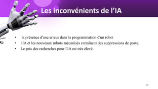Les inconvénients de l’IA
• la présence d'une erreur dans la programmation d'un robot
• l'IA et les nouveaux robots mécanisés entraînent des suppressions de poste.
• Le prix des recherches pour l'IA est très élevé.
18
 
