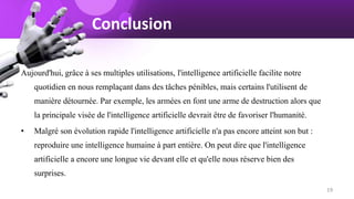Conclusion
Aujourd'hui, grâce à ses multiples utilisations, l'intelligence artificielle facilite notre
quotidien en nous remplaçant dans des tâches pénibles, mais certains l'utilisent de
manière détournée. Par exemple, les armées en font une arme de destruction alors que
la principale visée de l'intelligence artificielle devrait être de favoriser l'humanité.
• Malgré son évolution rapide l'intelligence artificielle n'a pas encore atteint son but :
reproduire une intelligence humaine à part entière. On peut dire que l'intelligence
artificielle a encore une longue vie devant elle et qu'elle nous réserve bien des
surprises.
19
 