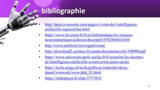 bibliographie
• http://tpeai.e-monsite.com/pages/i-l-etat-de-l-intelligence-
artificielle-aujourd-hui.html
• https://www.lavoisier.fr/livre/informatique/les-reseaux-
neuromimetiques/jodouin/descriptif-9782866014360
• http://www.artificiel.net/cognitivisme
• http://download2.cerimes.fr/canalu/documents/utls/190900.pdf
• https://www.universite-paris-saclay.fr/fr/actualite/les-facettes-
de-lintelligence-artificielle-a-luniversite-paris-saclay
• https://tecfa.unige.ch/tecfa/publicat/schneider/these-
daniel/wmwork/www/phd_93.html
• https://slideplayer.fr/slide/3777453/
20
 
