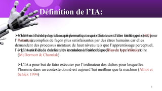 Définition de l’IA:
L’IA est l’étude des idées qui permettent aux ordinateurs d’être intelligents (P. H.
Winston)
L’IA est l’étude des facultés mentales à l’aide de modèles de type calculatoire
(McDermott & Charniak)
L’IA a pour but de faire exécuter par l’ordinateur des tâches pour lesquelles
l’homme dans un contexte donné est aujourd’hui meilleur que la machine (Alliot et
Schiex 1994)
Construction de programmes informatiques qui s’adonnent à des tâches qui sont, pour
l’instant, accomplies de façon plus satisfaisantes par des êtres humains car elles
demandent des processus mentaux de haut niveau tels que l’apprentissage perceptuel,
l’organisation de la mémoire et le raisonnement critique(Marvin Lee Minsky)
4
 