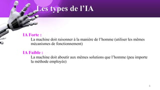 Les types de l’IA
IA Forte :
La machine doit raisonner à la manière de l’homme (utiliser les mêmes
mécanismes de fonctionnement)
IA Faible :
La machine doit aboutir aux mêmes solutions que l’homme (peu importe
la méthode employée)
6
 