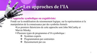 Les approches de l’IA
Approche symbolique ou cognitiviste:
Fondé sur la modélisation du raisonnement logique, sur la représentation et la
manipulation de la connaissance par des symboles formels
Les premiers théoriciens de cette approche sont John McCarthy et
Marvin Minsky.
 Plusieurs types de programmes d’IA symbolique :
 Systèmes experts
 Programmation par contraintes
 Raisonnement par cas
7
 