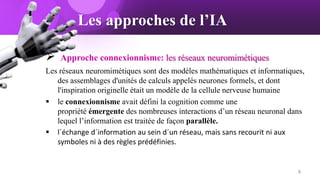 Les approches de l’IA
 Approche connexionnisme: les réseaux neuromimétiques
Les réseaux neuromimétiques sont des modèles mathématiques et informatiques,
des assemblages d'unités de calculs appelés neurones formels, et dont
l'inspiration originelle était un modèle de la cellule nerveuse humaine
 le connexionnisme avait défini la cognition comme une
propriété émergente des nombreuses interactions d’un réseau neuronal dans
lequel l’information est traitée de façon parallèle.
 l´échange d´information au sein d´un réseau, mais sans recourit ni aux
symboles ni à des règles prédéfinies.
8
 