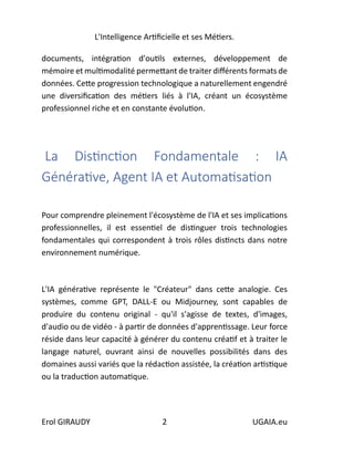 L'Intelligence Artificielle et ses Métiers.
Erol GIRAUDY 2 UGAIA.eu
documents, intégration d'outils externes, développement de
mémoire et multimodalité permettant de traiter différents formats de
données. Cette progression technologique a naturellement engendré
une diversification des métiers liés à l'IA, créant un écosystème
professionnel riche et en constante évolution.
La Distinction Fondamentale : IA
Générative, Agent IA et Automatisation
Pour comprendre pleinement l'écosystème de l'IA et ses implications
professionnelles, il est essentiel de distinguer trois technologies
fondamentales qui correspondent à trois rôles distincts dans notre
environnement numérique.
L'IA générative représente le "Créateur" dans cette analogie. Ces
systèmes, comme GPT, DALL-E ou Midjourney, sont capables de
produire du contenu original - qu'il s'agisse de textes, d'images,
d'audio ou de vidéo - à partir de données d'apprentissage. Leur force
réside dans leur capacité à générer du contenu créatif et à traiter le
langage naturel, ouvrant ainsi de nouvelles possibilités dans des
domaines aussi variés que la rédaction assistée, la création artistique
ou la traduction automatique.
 