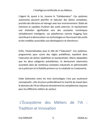 L'Intelligence Artificielle et ses Métiers.
Erol GIRAUDY 3 UGAIA.eu
L'Agent IA, quant à lui, incarne le "Collaborateur". Ces systèmes
autonomes peuvent planifier et exécuter des tâches complexes,
prendre des décisions et interagir avec leur environnement. Dotés de
mémoire et capables d'utiliser des outils externes, ils représentent
une évolution significative vers des assistants numériques
véritablement intelligents. Les plateformes comme Hugging Face
contribuent à démocratiser ces technologies en fournissant des outils
et des modèles accessibles aux développeurs et chercheurs.
Enfin, l'Automatisation joue le rôle de l'"Exécutant". Ces systèmes,
programmés pour suivre des règles prédéfinies, excellent dans
l'exécution de tâches répétitives et standardisées. Moins adaptables
que les deux catégories précédentes, ils demeurent néanmoins
essentiels dans de nombreux contextes industriels et administratifs
où la précision et la fiabilité priment sur la créativité ou l'autonomie.
Cette distinction entre les trois technologies n'est pas seulement
conceptuelle ; elle structure profondément le marché du travail dans
le domaine de l'IA et influence directement les compétences requises
pour les différents métiers du secteur.
L'Écosystème des Métiers de l'IA :
Tradition et Innovation
 