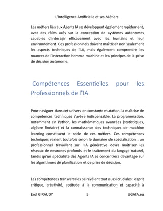 L'Intelligence Artificielle et ses Métiers.
Erol GIRAUDY 5 UGAIA.eu
Les métiers liés aux Agents IA se développent également rapidement,
avec des rôles axés sur la conception de systèmes autonomes
capables d'interagir efficacement avec les humains et leur
environnement. Ces professionnels doivent maîtriser non seulement
les aspects techniques de l'IA, mais également comprendre les
nuances de l'interaction homme-machine et les principes de la prise
de décision autonome.
Compétences Essentielles pour les
Professionnels de l'IA
Pour naviguer dans cet univers en constante mutation, la maîtrise de
compétences techniques s'avère indispensable. La programmation,
notamment en Python, les mathématiques avancées (statistiques,
algèbre linéaire) et la connaissance des techniques de machine
learning constituent le socle de ces métiers. Ces compétences
techniques varient toutefois selon le domaine de spécialisation : un
professionnel travaillant sur l'IA générative devra maîtriser les
réseaux de neurones profonds et le traitement du langage naturel,
tandis qu'un spécialiste des Agents IA se concentrera davantage sur
les algorithmes de planification et de prise de décision.
Les compétences transversales se révèlent tout aussi cruciales : esprit
critique, créativité, aptitude à la communication et capacité à
 
