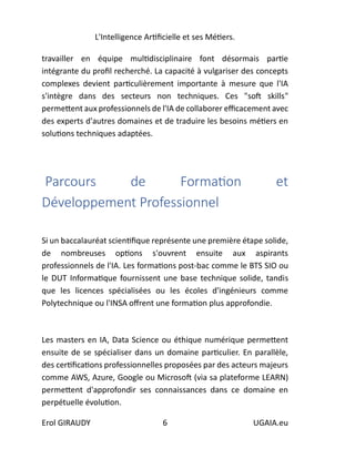 L'Intelligence Artificielle et ses Métiers.
Erol GIRAUDY 6 UGAIA.eu
travailler en équipe multidisciplinaire font désormais partie
intégrante du profil recherché. La capacité à vulgariser des concepts
complexes devient particulièrement importante à mesure que l'IA
s'intègre dans des secteurs non techniques. Ces "soft skills"
permettent aux professionnels de l'IA de collaborer efficacement avec
des experts d'autres domaines et de traduire les besoins métiers en
solutions techniques adaptées.
Parcours de Formation et
Développement Professionnel
Si un baccalauréat scientifique représente une première étape solide,
de nombreuses options s'ouvrent ensuite aux aspirants
professionnels de l'IA. Les formations post-bac comme le BTS SIO ou
le DUT Informatique fournissent une base technique solide, tandis
que les licences spécialisées ou les écoles d'ingénieurs comme
Polytechnique ou l'INSA offrent une formation plus approfondie.
Les masters en IA, Data Science ou éthique numérique permettent
ensuite de se spécialiser dans un domaine particulier. En parallèle,
des certifications professionnelles proposées par des acteurs majeurs
comme AWS, Azure, Google ou Microsoft (via sa plateforme LEARN)
permettent d'approfondir ses connaissances dans ce domaine en
perpétuelle évolution.
 