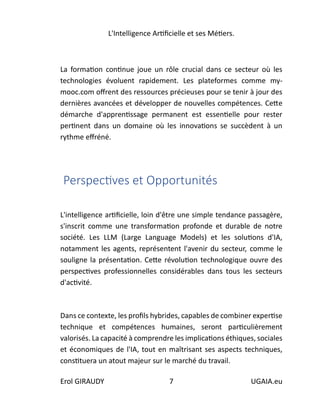L'Intelligence Artificielle et ses Métiers.
Erol GIRAUDY 7 UGAIA.eu
La formation continue joue un rôle crucial dans ce secteur où les
technologies évoluent rapidement. Les plateformes comme my-
mooc.com offrent des ressources précieuses pour se tenir à jour des
dernières avancées et développer de nouvelles compétences. Cette
démarche d'apprentissage permanent est essentielle pour rester
pertinent dans un domaine où les innovations se succèdent à un
rythme effréné.
Perspectives et Opportunités
L'intelligence artificielle, loin d'être une simple tendance passagère,
s'inscrit comme une transformation profonde et durable de notre
société. Les LLM (Large Language Models) et les solutions d'IA,
notamment les agents, représentent l'avenir du secteur, comme le
souligne la présentation. Cette révolution technologique ouvre des
perspectives professionnelles considérables dans tous les secteurs
d'activité.
Dans ce contexte, les profils hybrides, capables de combiner expertise
technique et compétences humaines, seront particulièrement
valorisés. La capacité à comprendre les implications éthiques, sociales
et économiques de l'IA, tout en maîtrisant ses aspects techniques,
constituera un atout majeur sur le marché du travail.
 