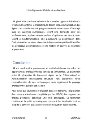 L'Intelligence Artificielle et ses Métiers.
Erol GIRAUDY 8 UGAIA.eu
L'IA générative continuera d'ouvrir de nouvelles opportunités dans la
création de contenu, le marketing, le design et la communication. Les
Agents IA transformeront progressivement notre façon d'interagir
avec les systèmes numériques, créant une demande pour des
professionnels capables de concevoir et d'optimiser ces interactions.
Quant à l'Automatisation, elle poursuivra sa progression dans
l'industrie et les services, nécessitant des experts capables d'identifier
les processus automatisables et de mettre en œuvre les solutions
appropriées.
Conclusion
L'IA est un domaine passionnant et multidisciplinaire qui offre des
opportunités professionnelles variées et stimulantes. La distinction
entre IA générative (le Créateur), Agent IA (le Collaborateur) et
Automatisation (l'Exécutant) structure non seulement notre
compréhension de ces technologies, mais également le paysage
professionnel qui leur est associé.
Pour ceux qui souhaitent s'engager dans ce domaine, l'exploration
des cursus académiques, complétée par des MOOC, des stages et des
projets pratiques, constitue une voie privilégiée. La formation
continue et la veille technologique resteront des impératifs tout au
long de la carrière, dans un secteur où l'innovation est constante.
 