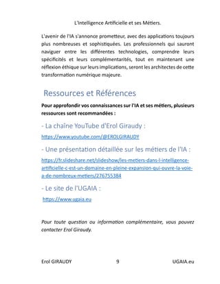 L'Intelligence Artificielle et ses Métiers.
Erol GIRAUDY 9 UGAIA.eu
L'avenir de l'IA s'annonce prometteur, avec des applications toujours
plus nombreuses et sophistiquées. Les professionnels qui sauront
naviguer entre les différentes technologies, comprendre leurs
spécificités et leurs complémentarités, tout en maintenant une
réflexion éthique sur leurs implications, seront les architectes de cette
transformation numérique majeure.
Ressources et Références
Pour approfondir vos connaissances sur l'IA et ses métiers, plusieurs
ressources sont recommandées :
- La chaîne YouTube d'Erol Giraudy :
https://www.youtube.com/@EROLGIRAUDY
- Une présentation détaillée sur les métiers de l'IA :
https://fr.slideshare.net/slideshow/les-metiers-dans-l-intelligence-
artificielle-c-est-un-domaine-en-pleine-expansion-qui-ouvre-la-voie-
a-de-nombreux-metiers/276755384
- Le site de l'UGAIA :
https://www.ugaia.eu
Pour toute question ou information complémentaire, vous pouvez
contacter Erol Giraudy.
 