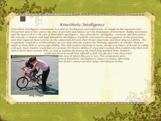 Kinesthetic Intelligence Kinesthetic Intelligence corresponds to a skill of coordination and athleticism. As taught in the Sensation and Perception unit of this course, the sense of position and balance are the foundation of movement. Bodily movement and the master of it is the core of kinesthetic intelligence. Since kinesthetic intelligence, sensation, and perception, all coincide, a student with high kinesthetic intelligence would be well suited to an assignment in this particular unit that required them to focus on the connection between their brain’s functions, and their physical ability. This assignment would be a written project on two skills that the student has learned, regardless of whether they are adept at those skills or of average ability. This skill could be learning to write, slicing even layers of bread, or riding a bicycle. Each student would have to examine the brain’s ability to sense and respond; then explain why they were able to learn those certain skills, as well as explain the process by which they learned them. Students   would also have to recall how difficult a skill was the first time they tried,   compared to the ease of which they use it now. This assignment gives   students that have kinesthetic intelligence a chance to realize and truly   appreciate their brain’s connection and  large contribution to that   intelligence. Bing Images 
