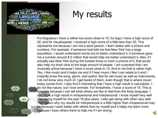 My results

For linguistics I have a rather low score close to 10, for logic I have a high score of
20, and for visual/spatial, I received a high score of a little less than 20. This
represents me because I am not a word person. I learn better with a picture and
numbers. For example, if someone had told me that New York has a large
population, I would understand words but to better understand it, if someone gave
me a number around 8.5 million that would help me better understand it. Also, if I
actually saw New York during the busiest times or even a picture of it, that would
also help my brain click to the large amount of people. I am surprised that I am
musically active because I have a score close to 15. And to me that is rather high.
Yes, I like music and it helps me and if I hear music I like I can relate to it and I
instantly know the song, genre, and author. But for old music as well as instruments,
I do not know very much of. I get bored of them, even though that is where music
today comes from. I also find it interesting that I have a high result in naturalistic. I
do not like nature, but I love animals. For kinesthetic, I have a score of 15. This is
accurate because I can tell what others are like or feel from the body language. I
also have a high result in intrapersonal and interpersonal. I know myself very well
after being myself for the past 18 plus years. I also get along with other very well.
The reason why my results for interpersonal is a little higher than intrapersonal may
be because I work better with others than by myself and it helps me learn more
because I have others there to help me if I am wrong.
 