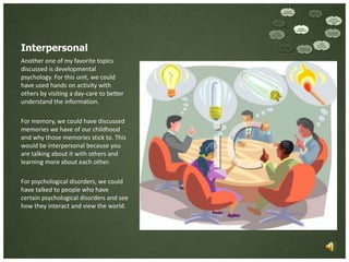 Interpersonal
Another one of my favorite topics
discussed is developmental
psychology. For this unit, we could
have used hands on activity with
others by visiting a day-care to better
understand the information.

For memory, we could have discussed
memories we have of our childhood
and why those memories stick to. This
would be interpersonal because you
are talking about it with others and
learning more about each other.

For psychological disorders, we could
have talked to people who have
certain psychological disorders and see
how they interact and view the world.
 