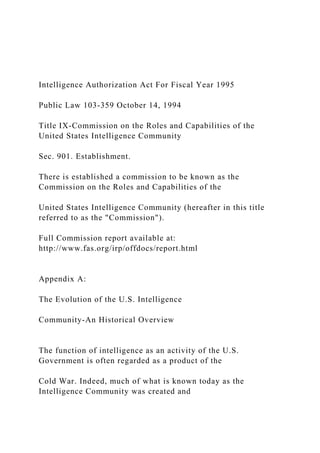 Intelligence Authorization Act For Fiscal Year 1995
Public Law 103-359 October 14, 1994
Title IX-Commission on the Roles and Capabilities of the
United States Intelligence Community
Sec. 901. Establishment.
There is established a commission to be known as the
Commission on the Roles and Capabilities of the
United States Intelligence Community (hereafter in this title
referred to as the "Commission").
Full Commission report available at:
http://www.fas.org/irp/offdocs/report.html
Appendix A:
The Evolution of the U.S. Intelligence
Community-An Historical Overview
The function of intelligence as an activity of the U.S.
Government is often regarded as a product of the
Cold War. Indeed, much of what is known today as the
Intelligence Community was created and
 