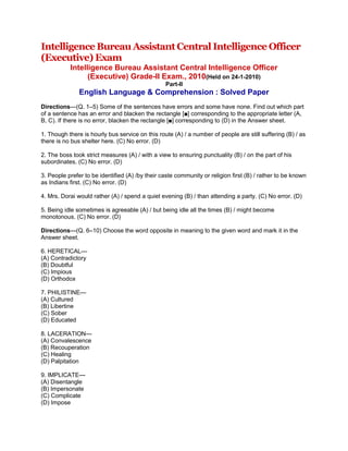 Intelligence Bureau Assistant Central Intelligence Officer (Executive) Exam<br />Intelligence Bureau Assistant Central Intelligence Officer(Executive) Grade-II Exam., 2010(Held on 24-1-2010)Part-IIEnglish Language & Comprehension : Solved Paper<br />Directions—(Q. 1–5) Some of the sentences have errors and some have none. Find out which part of a sentence has an error and blacken the rectangle [■] corresponding to the appropriate letter (A, B, C). If there is no error, blacken the rectangle [■] corresponding to (D) in the Answer sheet.1. Though there is hourly bus service on this route (A) / a number of people are still suffering (B) / as there is no bus shelter here. (C) No error. (D)2. The boss took strict measures (A) / with a view to ensuring punctuality (B) / on the part of his subordinates. (C) No error. (D)3. People prefer to be identified (A) /by their caste community or religion first (B) / rather to be known as Indians first. (C) No error. (D)4. Mrs. Dorai would rather (A) / spend a quiet evening (B) / than attending a party. (C) No error. (D)5. Being idle sometimes is agreeable (A) / but being idle all the times (B) / might become monotonous. (C) No error. (D)Directions—(Q. 6–10) Choose the word opposite in meaning to the given word and mark it in the Answer sheet.6. HERETICAL—(A) Contradictory(B) Doubtful(C) Impious(D) Orthodox7. PHILISTINE—(A) Cultured(B) Libertine(C) Sober(D) Educated8. LACERATION—(A) Convalescence(B) Recouperation(C) Healing(D) Palpitation9. IMPLICATE—(A) Disentangle(B) Impersonate(C) Complicate(D) Impose10. INGEST—(A) Disrupt(B) Disgorge(C) Dismiss(D) DisplayDirections—(Q. 11–15) Groups of four words are given. In each group, one word is correctly spelt. Find the correctly spelt word and mark your answer in the Answer sheet.11. (A) Clientele(B) Clientale(C) Cleintele(D) Clientelle12. (A) Punctileous(B) Punctilious(C) Punctillious(D) Punctileus13. (A) Haemorrage(B) Hemorhage(C) Hemmorage(D) Haemorrhage14. (A) Fascimile(B) Facsimele(C) Facsimile(D) Facksimile15. (A) Hoseire(B) Hosier(C) Hosair(D) HasierDirections—(Q. 16–20) Four alternatives are given for the idiom/ phrase printed bold in the sentence. Choose the alternative which best expresses the meaning of the idiom/ phrase and mark it in the Answer sheet.16. We know that he is the one responsible for the discord but as he is well-connected all we can do issend him to Coventry.(A) transfer him(B) commend him(C) boycott him(D) dismiss him17. A Prime Minister cannot ride rough shod over his ministerial colleagues for long.(A) deal unkindly with(B) take for granted(C) be hamhanded with(D) exploit wilfully18. The say, join the Army to drink life to the lees.(A) to have the best of fun and fortune(B) to enjoy a life of drinking and dancing(C) to have a life full of adventures(D) to have the best of life19. He was down in the mouth as he was defeated in the elections.(A) unable to speak(B) very depressed(C) very angry(D) very confused20. The noble man gave up the ghost.(A) left the ghost(B) lived like a ghost(C) invited ghost(D) diedDirections—(Q. 21–25) Out of the four alternatives, choose the one which can be substituted for the given words/sentence and indicate it by blackening the appropriate rectangle [■] in the Answer sheet.21. The time between midnight and noon—(A) Afternoon(B) Antipodes(C) Ante-meridiem(D) Antenatal22. One who is a dabbler in arts, science or literature—(A) Dilettante(B) Aesthete(C) Maestro(D) Connoisseur23. Fear of height—(A) Agoraphobia(B) Hydrophobia(C) Acrophobia(D) Pyrophobia24. Still existing and known—(A) Extent(B) Extant(C) Eternal(D) Immanent25. A remedy for all ills—(A) Narcotic(B) Panacea(C) Medicine(D) QuackDirections—(Q. 26–30) The Ist and the last sentences of the passage are numbered 1 and 6. The rest of the passage is split into four parts and named P, Q, R and S.These four parts are not given in their proper order. Read the sentence and find out which of the four combinations is correct. Then find the correct answer and indicate it in the Answer sheet.26. 1. There are some places that experience heavy rains throughout the year.P. So, the local administration should take steps to provide a proper drainage system to clear the stagnant water.Q. If water stagnates on the road sides, it leads to the spread of infectious diseases.R. Additionally, measures should be taken to spray disinfectants.S. In such places, people adapt themselves to moist weather.6. By taking such steps, spread of diseases can be checked.(A) QPSR(B) SQPR(C) RSQP(D) PQSR27. 1. Addiction to alcoholic drinks affects the social life of the people.P. Gradually drinking becomes a habit.Q. The person becomes an addict.R. When once it becomes a habit, it is difficult to give up.S. A person begins to drink just for the fun of it.6. If he doesn’t have his bottle of drink, he becomes restless.(A) SPRQ(B) SRQP(C) QRPS(D) QPRS28. 1. Braille lost his eyesight accidentally as a child.P. In his days, the few books that were available for blind people were printed in big, raised type.Q. After that he became a teacher.R. The letters used were t hose of the ordinary alphabet.S. Nevertheless, he was able to complete his education at a school for the blind in Paris.6. Braille’s idea was to use raised dots instead of raised letters.(A) PQRS(B) SQPR(C) SRPQ(D) QPRS29. 1. What are the strategies to strengthen reading habits among early literates, school dropouts and even adults ?P. Normally, subtitles for a film, say in Hindi, will be in some other language, say, English.Q. According to a research survey, SLS ‘‘doubles and even triples the role of reading improvement that children may be achieving through formal education.’’R. But SLS harps on the argument that since the film viewers are familiar with the script, they can read thewords in their favourite dialogues and films.S. One of the novel and effective strategies is Same Language Subtitles (SLS), which was introduced in Ahmedabad in 1996.6. Since, a huge number of children and adults watch TV for entertainment even in the ruralareas of India, why not use this resource to get an educational benefit out of it ?(A) PQSR(B) PRQS(C) SPRQ(D) SQRP30. 1. Disappointment doesn’t equal failure.P. When you feel disappointed, you can either seek comfort or seek a solution.Q. First, step back, stop what you’re doing, and try to obtain some comfort-but don’t gettrapped into staying comfortable.R. The best approach includes some of both.S. Seen in a positive light, it can stimulate learning and growth.6. Having licked your wounds, prepare for another effort based on a new solution to theproblem.(A) SRQP(B) RSPQ(C) SPRQ(D) PRSQDirections—(Q. 31–35) A sentence has been given in Active Voice/Passive Voice. Out of the four alternatives suggested, select the one which best expresses the same sentence in Passive/Active Voice and mark your answer in the Answer sheet.<br />31. Who will have broken the Gramophone record ?(A) By whom the Gramophone record has been broken ?(B) By whom have the Gramophone record been broken ?(C) By whom will have the Gramophone record been broken ?(D) By whom has the Gramophone record been broken ?32. People once believed that the sun was a God—(A) The sun is once being believed to be a God(B) The sun has once been believed to be a God(C) It was once believed that the sun was a God(D) It is once believed that the sun is a God33. Can we send this parcel by air mail ?(A) By air mail, can this parcel be sent ?(B) Can this parcel be send by air mail ?(C) Can this parcel be sent by air mail ?(D) Can by air mail, this parcel be sent ?34. People ought not to speak about such things in public—(A) Such things ought to be not spoken about in public by people(B) Such things ought not to be spoken about in public(C) Such things ought to be spoken about not in public(D) Let such things not be spoken about in public by people35. I shall be complimented by all when I win the game—(A) Everyone will compliment me when the game is won by me(B) All shall compliment me when I win the game(C) All are complimenting me when the game is won(D) All will have complimented me when I win the gameDirections—(Q. 36–40) You have one brief passage with 5 questions. Read the passage carefully and choose the best answer to each question out of the four alternatives and mark it by blackening the appropriate rectangle [■] in the Answer sheet.Passage :A rat’s thick, furry body brushed his cheek, its whiskered nose sniffing at his mouth. Quivering with revulsion, Kunta snapped his teeth together desperately and the rat ran away. In rage, Kunta snatched and kicked against the shackles that bound his wrists and ankles. Instantly, angry exclamations and jerking came back from whomever he was shackled to. The shock and pain adding to his fury, Kunta lunged upward, his head bumping hard against wood-right on the spot where he had been clubbed by the ‘toubol’ back in the woods.Gasping the snarling, he and the unseen man next to him battered their iron cuffs at each other until both slumped back in exhaustion. Kunta felt himself starting to vomit again, and he tried to force it back, hut couldn’t. His already emptied belly squeezed up a thin, sour fluid that drained from the side of his mouth as he lay wishing that he might die.He told himself that he mustn’t lose control again if he wanted to save his strength and his sanity. After a while, when he felt he could move again, he very slowly and carefully explored his shackled right wrist and ankle with his left hand. They were bleeding. He pulled lightly on the the left ankle and wrist of the man he had fought with. On Kunta’s left, chained to him by the ankles, lay some other man, someone who kept up a steady moaning and they were all so close that their shoulders, arms, and legs touched if any of them moved even a little.36. How many people are there definitely with Kunta ?(A) No one else(B) One other person(C) Two other persons(D) Many others37. In the passage, Kunta vomited again because he—(A) was not keeping well(B) was very hungry(C) was angry with someone(D) had fought with someone38. The man is referred to as ‘unseen’ because—(A) Kunta didn’t know him(B) Kunta wouldn’t turn his head to see him(C) It was dark(D) Kunta was tied39. Where is Kunta ?(A) In the open air(B) In a prison(C) In a confined space(D) Not mentioned in the text40. Kunta was desperate when a rat came near him because—(A) he quivered with revulsion(B) he was angry and hungry(C) he was shackled and helpless(D) he was tied to someone elseDirections—(Q. 41–50) In the following passage, some of the words have been left out. First read the passage over and try to understand what it is about. Then fill in the blanks with the help of the alternatives given. Mark your answer in the Answer sheet.A modern example of the process of evolution by natural selection in action is provided by the peppered moth. The moth is …41… pale in colour, a mottled grey which …42… the moth to settle, wings outstret-ched, …43… the bark of lichen covered trees and …44… unnoticed. It can thus save itself from many …45… birds. However, many years ago some British …46… found that there does exist a second…47… of this moth, with dark sooty wings. Research has …48… established that both belong to the …49… species, but the dark moth lives in …50… surroundings, where the trunks of the trees on which they live are dark with industrial grime.41. (A) only(B) normally(C) really(D) obviously42. (A) permits(B) allows(C) enables(D) obstructs43. (A) in(B) on(C) about(D) under44. (A) be(B) hide(C) run(D) come45. (A) ordinary(B) circulatory(C) predatory(D) stationary46. (A) naturalists(B) ornithologists(C) excavators(D) scholars47. (A) group(B) section(C) variety(D) society48. (A) however(B) now(C) then(D) since49. (A) same(B) similar(C) like(D) one50. (A) rural(B) mechanical(C) agricultural(D) urbanAnswers:1. (C) 2. (B) 3. (C) 4. (C) 5. (B) 6. (D) 7. (A) 8. (B) 9. (A) 10. (B)11. (A) 12. (B) 13. (D) 14. (C) 15. (B) 16. (C) 17. (A) 18. (D) 19. (B) 20. (D)21. (C) 22. (A) 23. (C) 24. (B) 25. (B) 26. (B) 27. (A) 28. (B) 29. (D) 30. (D)31. (C) 32. (C) 33. (C) 34. (B) 35. (A) 36. (B) 37. (D) 38. (D) 39. (C) 40. (A)41. (B) 42. (C) 43. (D) 44. (A) 45. (C) 46. (B) 47. (C) 48. (B) 49. (A) 50. (D)<br />