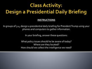 INSTRUCTIONS
In groups of 3-4, design a presidential daily briefing for PresidentTrump using your
phones and computers to gather information.
In your briefing, answer these questions:
What policy issues should he be aware of today?
Where are they located?
How should we collect the intelligence we need?
 