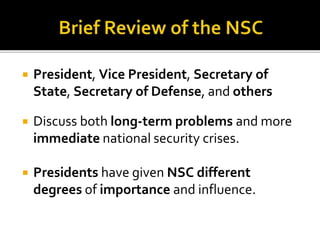  President, Vice President, Secretary of
State, Secretary of Defense, and others
 Discuss both long-term problems and more
immediate national security crises.
 Presidents have given NSC different
degrees of importance and influence.
 