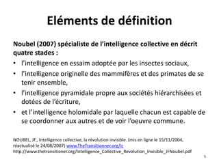 Noubel (2007) spécialiste de l’intelligence collective en décrit
quatre stades :
• l’intelligence en essaim adoptée par les insectes sociaux,
• l’intelligence originelle des mammifères et des primates de se
tenir ensemble,
• l’intelligence pyramidale propre aux sociétés hiérarchisées et
dotées de l’écriture,
• et l’intelligence holomidale par laquelle chacun est capable de
se coordonner aux autres et de voir l’oeuvre commune.
NOUBEL, JF., Intelligence collective, la révolution invisible. (mis en ligne le 15/11/2004,
réactualisé le 24/08/2007) www.TheTransitionner.org/ic
http://www.thetransitioner.org/Intelligence_Collective_Revolution_Invisible_JFNoubel.pdf
5
Eléments de définition
 