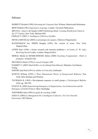  




Références


BARRETT Richard (1998) Liberating the Corporate Soul, Woburn: Butterworth-Heitemann.
BION Wilfred (1961) Experiences in groups, London: Tavistock Publications.
BRYAN L., Joyce I. & Claudia I (2007) Mobilizing Minds: Creating Wealth from Talent in
the 21st Century, New York: McGraw-Hill.
CHOLLE F. (2007) L’intelligence Collective, Eyrolles.
DEVILLARD Olivier (2003) La dynamique des équipes, Éditions d’Organisation.
KATZENBACH Jon, SMITH Douglas (1993) The wisdom of teams, New York:
   HarperCollins.
LEWIN Kurt (1946) « Action research and minority problems », in Lewin, G. W. (ed.),
   Resolving Social Conflict, London: Harper & Row.
MORAL Michel & HENRICHFREISE Sabine (2008) Coaching d’organisation : Outils et
   pratiques, Armand Colin.
MUCHIELLI René (1978) Le travail d’équipe, ESF.
NAISBITT J. (2007) Mind SetWie wir die Zukunft Entschlüsseln, München: Carl Hanser
Verlag.
SARTRE Jean-Paul (1951) Le diable et le bon dieu, Gallimard.
SCHUTZ William (1958) A Three Dimensional Theory of Interpersonal Behavior, New
   York: Holt, Rinehart and Winston.
TUCKMAN B. (1965) « Development sequence in small groups », Psychological Bulletin,
   63(6), pp. 384-399.
STACEY R. (2005) Experiencing Emergence in Organizations, Local Interaction and the
Emergence of Global Pattern, Okon: Routledge.
WHITMORE John (1992) Le guide du coaching, LMD.
ZARA O. (2005) Le Management De L’intelligence Collective, Vers Une Nouvelle
Gouverance, M2 Editions.




                                                                                         10

 
 