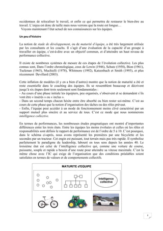  


occidentaux de relocaliser le travail, et enfin ce qui permettra de restaurer le bien-être au
travail. L’enjeu est donc de taille mais nous verrons que la route est longue…
  Voyons maintenant l’état actuel de nos connaissances sur les équipes.

Un peu d’histoire 

La notion de stade de développement, ou de maturité d’équipe, a été très largement utilisée
par les consultants et les coachs. Il s’agit d’une évaluation de la capacité d’un groupe à
travailler en équipe, c’est-à-dire avec un objectif commun, et d’atteindre un haut niveau de
performance collective.

Il existe de nombreux systèmes de mesure de ces étapes de l’évolution collective. Les plus
connus sont, Dans l’ordre chronologique, ceux de Lewin (1946), Schutz (1958), Bion (1961),
Tuckman (1965), Muchielli (1978), Whitmore (1992), Katzenbach et Smith (1993), et plus
récemment Devillard (2003).

Cette inflation de modèles (il y en a bien d’autres) montre que la notion de maturité a été et
reste essentielle dans le coaching des équipes. Ils se ressemblent beaucoup et décrivent
jusqu’à six étapes dont trois seulement sont fondamentales :
- Au cours d’une phase initiale les équipiers, peu organisés, s’observent et se demandent s’ils
vont être « insérés » ou « inclus ».
- Dans un second temps chacun hésite entre être absorbé ou bien rester soi-même. C’est au
cours de cette phase que la notion d’organisation des tâches ou des rôles prévaut.
- Enfin, l’équipe peut accéder à un mode de fonctionnement moins clivé caractérisé par un
support mutuel plus sincère et au service de tous. C’est ce mode que nous nommerons
intelligence collective.

En termes de performances, les nombreuses études pragmatiques ont montré d’importantes
différences entre les trois états. Entre les équipes les moins évoluées et celles où les rôles et
responsabilités sont définis le rapport de performance est de l’ordre de 5 à 10. C’est pourquoi,
dans le schéma ci-après, nous avons représenté les premières par une bicyclette et les
secondes par un tracteur. Cet engin est puissant, tout terrain mais pas très rapide. Il symbolise
parfaitement le paradigme du leadership, labouré en tous sens depuis les années 40. Le
troisième état est celui de l’intelligence collective qui, comme une voiture de course,
puissante, souple et rapide a besoin d’une route pour atteindre sa vitesse maximale. C’est la
même chose avec l’IC qui exige de l’organisation que des conditions préalables soient
satisfaites en termes de valeurs et de comportements collectifs.

                                 MATURITE d'EQUIPE



                                                             Intelligence
                                                              collective




                                                                                                    3

 
 
