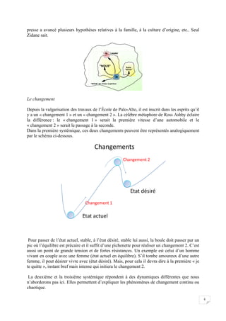  


presse a avancé plusieurs hypothèses relatives à la famille, à la culture d’origine, etc.. Seul
Zidane sait.


                                                   Je   Leader




                                             "NOUS"                Autre
                                                                  "NOUS"


                                                             Je

                                     "NOUS" de niveau supérieur




Le changement

Depuis la vulgarisation des travaux de l’École de Palo-Alto, il est inscrit dans les esprits qu’il
y a un « changement 1 » et un « changement 2 ». La célèbre métaphore de Ross Ashby éclaire
la différence : le « changement 1 » serait la première vitesse d’une automobile et le
« changement 2 » serait le passage à la seconde.
Dans la première systémique, ces deux changements peuvent être représentés analogiquement
par le schéma ci-dessous.

                                        Changements
                                                                  Changement 2




                                                                      Etat désiré
                                  Changement 1

                                Etat actuel



 Pour passer de l’état actuel, stable, à l’état désiré, stable lui aussi, la boule doit passer par un
pic où l’équilibre est précaire et il suffit d’une pichenette pour réaliser un changement 2. C’est
aussi un point de grande tension et de fortes résistances. Un exemple est celui d’un homme
vivant en couple avec une femme (état actuel en équilibre). S’il tombe amoureux d’une autre
femme, il peut désirer vivre avec (état désiré). Mais, pour cela il devra dire à la première « je
te quitte », instant bref mais intense qui initiera le changement 2.

 La deuxième et la troisième systémique répondent à des dynamiques différentes que nous
n’aborderons pas ici. Elles permettent d’expliquer les phénomènes de changement continu ou
chaotique.

                                                                                                        6

 
 