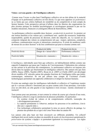  


Vision « cerveau gauche » de l’intelligence collective

 Comme nous l’avons vu plus haut l’intelligence collective est un état ultime de la maturité
d’équipe où la performance collective est très élevée. Ce que nous appelons ici performance
ne se limite pas aux critères habituels de rentabilité ou de compétitivité et tient compte du
facteur humain. Cette perspective prévaut d’ailleurs dans les théories des organisations les
plus récentes puisque les modèles psychologiques et sociologiques prennent le pas sur les
modèles mécanistes, financiers et contingents (Moral & Henrichfreise, 2008).

 La performance collective assemble deux facteurs : productivité et positivité. Le premier est
une notion familière et les valeurs qui y contribuent sont : qualité des ressources, leadership,
responsabilité, qualité du processus de décision, clarté des objectifs, etc. Le second est un
composite intégrant des valeurs ou comportements tels que : respect, optimisme, complicité,
confiance, communication ouverte et interactions constructives. Il existe de nombreux outils
de mesure de ces deux facteurs4 et de leur combinaison qui peut se résumer comme suit :

                                                               Productivité faible           Productivité élevée
Positivité élevée                                              Danger de « laisser-aller »   Performance collective

Positivité faible                                              Situation de « marasme »      Situation de « stress »


L’intelligence, individuelle aussi bien que collective, est habituellement définie comme une
capacité d’adaptation qui passe par l’analyse de l’environnement, l’élaboration des solutions
ou des actions et la prévision des conséquences. La performance collective est toujours très
élevée dans les équipes qui fonctionnent en intelligence collective. Des auteurs tels que Zara
(2005), Stacey (2005), Naisbitt (2007), Bryan & al. (2007) et Cholle (2007) ont développé
divers modèles d’IC articulés autour des grandes fonctions de l’intelligence telles que traiter,
communiquer, mémoriser. Ils ont par ailleurs tenu compte de l’existence d’outils
technologiques permettant une approche collaborative et intégré les facteurs humains.

Il existe une analogie entre les intelligences individuelle et collective et l’expérience montre
que le « cerveau collectif » fonctionne peu ou prou comme celui d’une personne, c'est-à-dire
avec un côté droit, un côté gauche et une régulation à trois niveaux : mental, émotionnel et
instinctif.

Tout comme pour une personne, et tout comme la voiture de course qui a besoin d’une route,
l’intelligence collective exige la satisfaction de plusieurs préalables. En particulier :
    - Un système évolué de valeurs et de comportements collectifs, isomorphe du
         « développement personnel ».
    - La capacité permanente à s’observer, analyser les processus et les améliorer, c'est-à-
         dire une « capacité méta ».
    - Une technologie collaborative permettant la mise en œuvre effective du partage. Le
         premier des produits de ce type a été Lotus Notes dans les années 80.

Les auteurs cités plus haut ont bien circonscrit ces différents préalables. Un collectif
intelligent doit savoir mettre en place un ensemble de modes de fonctionnement garantissant la
préservation du système « équipe » et permettant également sa transformation. Les règles
                                                            
4
     Voir par exemple http://www.teamdiagnosticassessment.com/ 
                                                                                                                       7

 
 