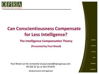Can Conscientiousness Compensate
       for Less Intelligence?
                                                                assess
        The Intelligence Compensation Theory
                    (Presented by Paul Wood)                    consult



                                                                 survey



                                                                   train



 Paul Wood can be contacted at paul.wood@opragroup.com          develop

               09 358 32 33, or 021 972976
                                                               evaluate
                 Blending Research with Application
                                                         © OPRA Group Ltd.
 