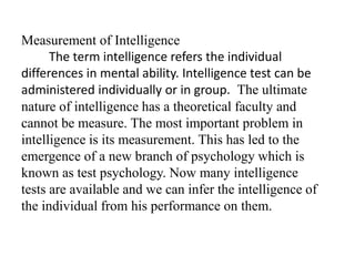 Measurement of Intelligence
The term intelligence refers the individual
differences in mental ability. Intelligence test can be
administered individually or in group. The ultimate
nature of intelligence has a theoretical faculty and
cannot be measure. The most important problem in
intelligence is its measurement. This has led to the
emergence of a new branch of psychology which is
known as test psychology. Now many intelligence
tests are available and we can infer the intelligence of
the individual from his performance on them.
 
