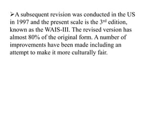 A subsequent revision was conducted in the US
in 1997 and the present scale is the 3rd edition,
known as the WAIS-III. The revised version has
almost 80% of the original form. A number of
improvements have been made including an
attempt to make it more culturally fair.
 