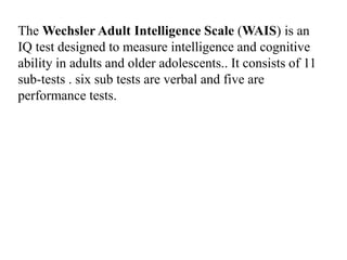 The Wechsler Adult Intelligence Scale (WAIS) is an
IQ test designed to measure intelligence and cognitive
ability in adults and older adolescents.. It consists of 11
sub-tests . six sub tests are verbal and five are
performance tests.
 