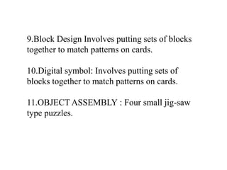 9.Block Design Involves putting sets of blocks
together to match patterns on cards.
10.Digital symbol: Involves putting sets of
blocks together to match patterns on cards.
11.OBJECT ASSEMBLY : Four small jig-saw
type puzzles.
 